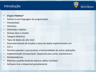 Introdução

•   O que é Python?
•   Python é uma linguagem de programação:
•   Interpretada
•   Interativa
•   Orientada a objetos
•   Sintaxe clara e simples
•   Tipagem dinâmica
•   Tipos de dados de alto nível
•   Extensível através de funções e tipos de dados implementados em
•   C/C++
•   Permite extender e personalizar a funcionalidade de outras aplicações
•   Implementação transportável: disponível para varias arquiteturas e
•   Multiplataforma
•   Biblioteca padrão bastante extensa: pilhas inclúidas!
•   Software livre e disponível gratuitamente
                                                                            2
                                     Profa. MSc Ivna Valença
 