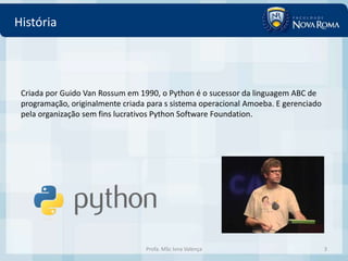 História




 Criada por Guido Van Rossum em 1990, o Python é o sucessor da linguagem ABC de
 programação, originalmente criada para s sistema operacional Amoeba. E gerenciado
 pela organização sem fins lucrativos Python Software Foundation.




                                  Profa. MSc Ivna Valença                            3
 