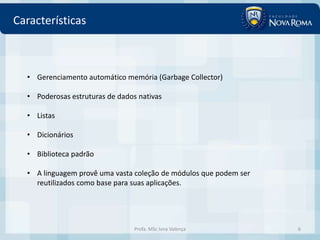 Características



  • Gerenciamento automático memória (Garbage Collector)

  • Poderosas estruturas de dados nativas

  • Listas

  • Dicionários

  • Biblioteca padrão

  • A linguagem provê uma vasta coleção de módulos que podem ser
    reutilizados como base para suas aplicações.




                                 Profa. MSc Ivna Valença           6
 