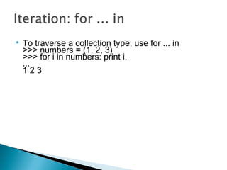 
To traverse a collection type, use for ... in
>>> numbers = (1, 2, 3)
>>> for i in numbers: print i,
...
1 2 3
 