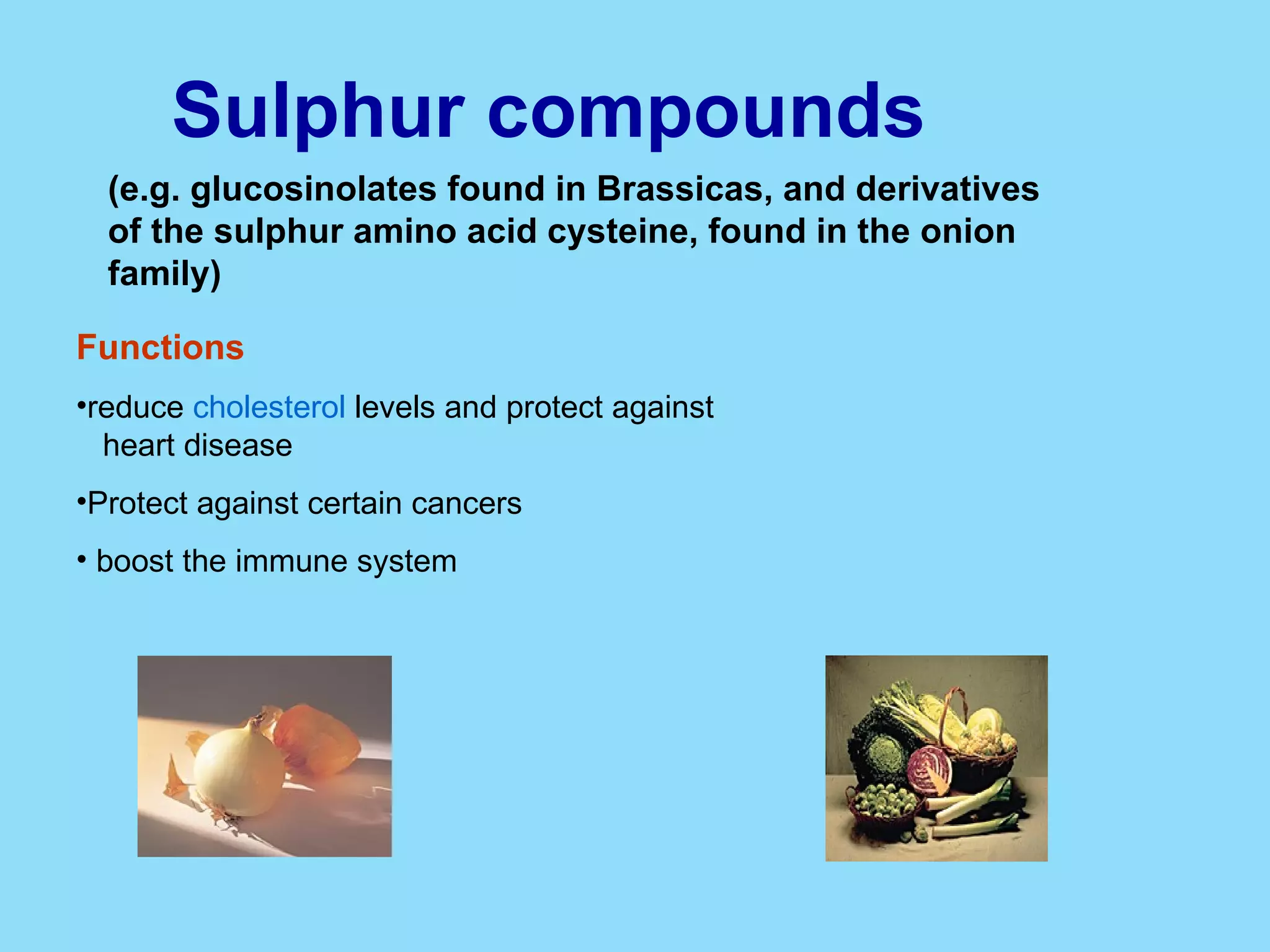 Sulphur compounds   (e.g. glucosinolates found in Brassicas, and derivatives of the sulphur amino acid cysteine, found in the onion family) Functions reduce  cholesterol  levels and protect against  heart disease  Protect against certain cancers  boost the immune system  