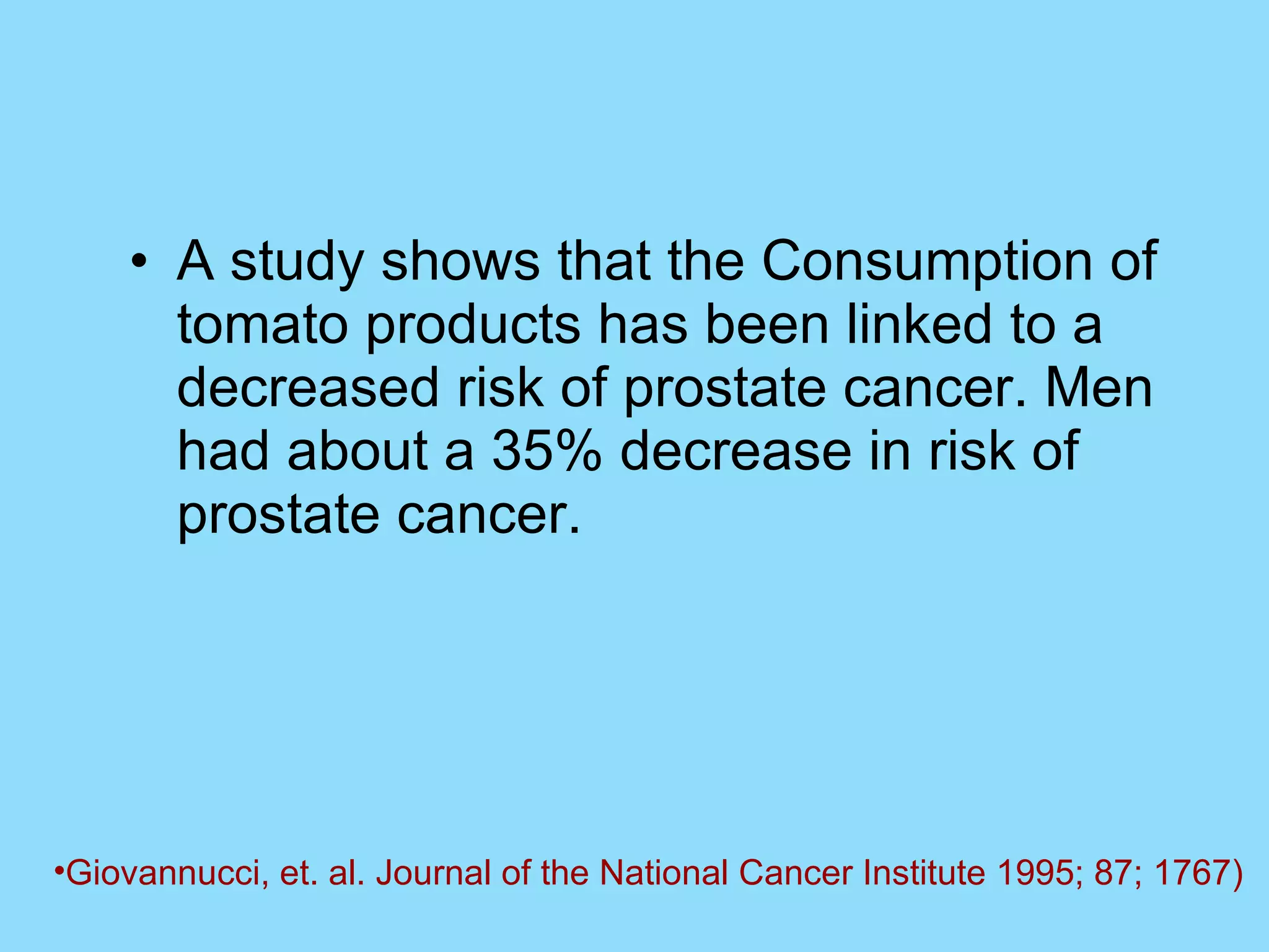 A study shows that the Consumption of tomato products has been linked to a decreased risk of prostate cancer. Men had about a 35% decrease in risk of prostate cancer. Giovannucci, et. al. Journal of the National Cancer Institute 1995; 87; 1767)   