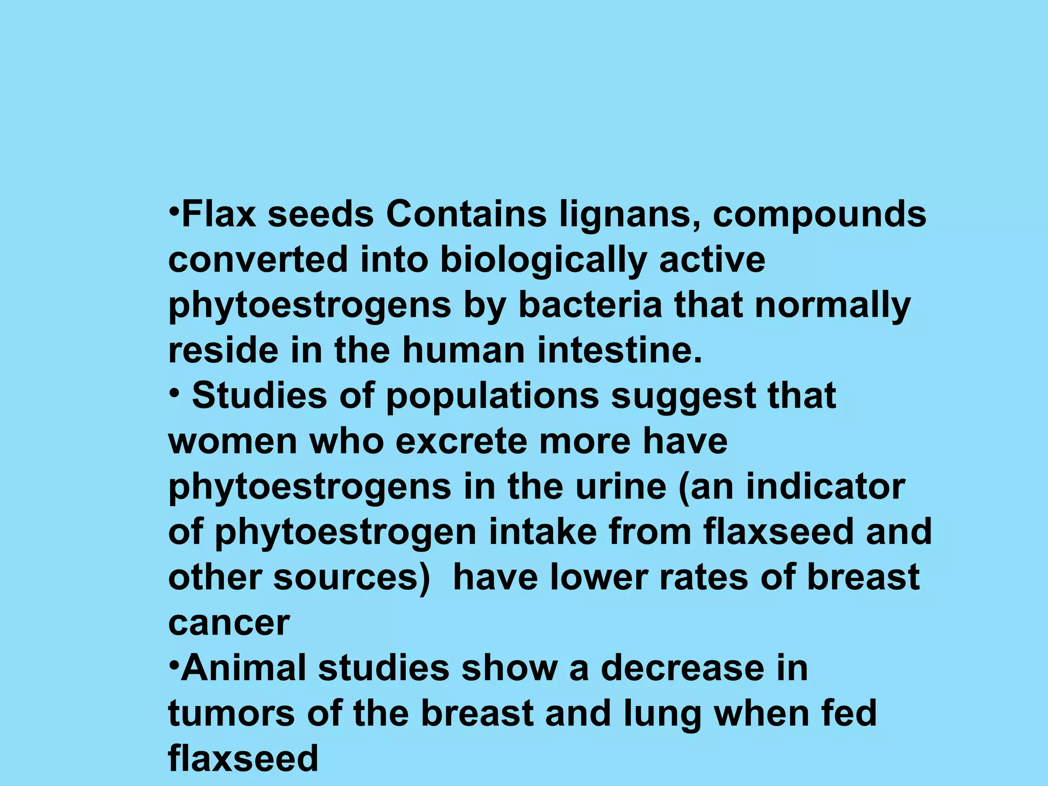 Flax seeds Contains lignans, compounds converted into biologically active phytoestrogens by bacteria that normally reside in the human intestine. Studies of populations suggest that women who excrete more have phytoestrogens in the urine (an indicator of phytoestrogen intake from flaxseed and other sources)  have lower rates of breast cancer Animal studies show a decrease in tumors of the breast and lung when fed flaxseed 