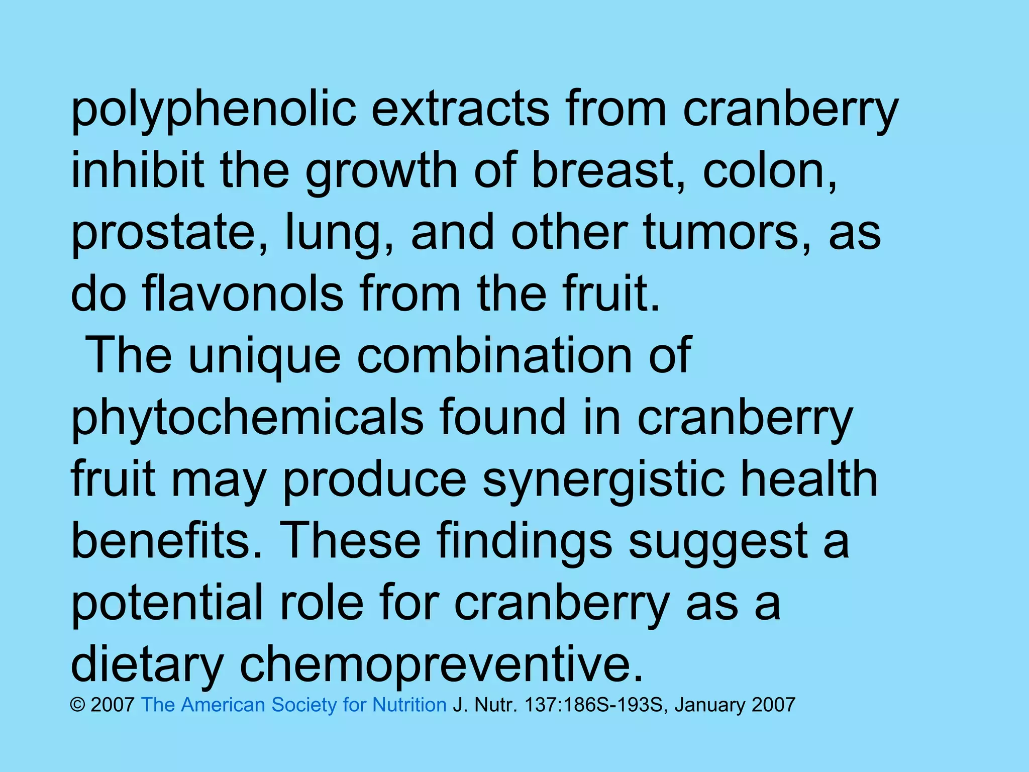 polyphenolic extracts from cranberry inhibit the growth of breast, colon, prostate, lung, and other tumors, as do flavonols from the fruit. The unique combination of phytochemicals found in cranberry fruit may produce synergistic health benefits. These findings suggest a potential role for cranberry as a dietary chemopreventive.  © 2007  The American Society for Nutrition  J. Nutr. 137:186S-193S, January 2007 