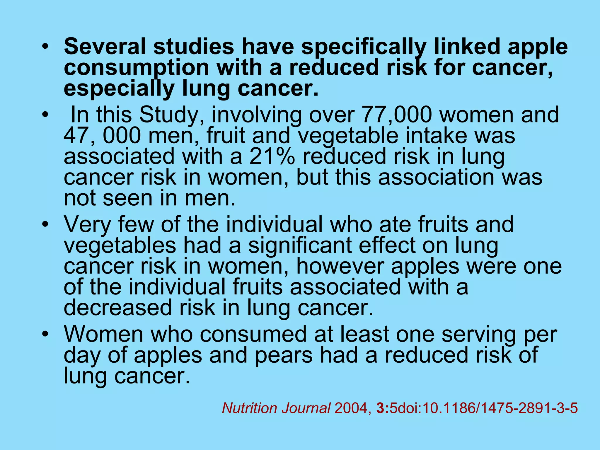 Several studies have specifically linked apple consumption with a reduced risk for cancer, especially lung cancer.   In this Study, involving over 77,000 women and 47, 000 men, fruit and vegetable intake was associated with a 21% reduced risk in lung cancer risk in women, but this association was not seen in men.  Very few of the individual who ate fruits and vegetables had a significant effect on lung cancer risk in women, however apples were one of the individual fruits associated with a decreased risk in lung cancer.  Women who consumed at least one serving per day of apples and pears had a reduced risk of lung cancer. Nutrition Journal  2004,  3: 5doi:10.1186/1475-2891-3-5 