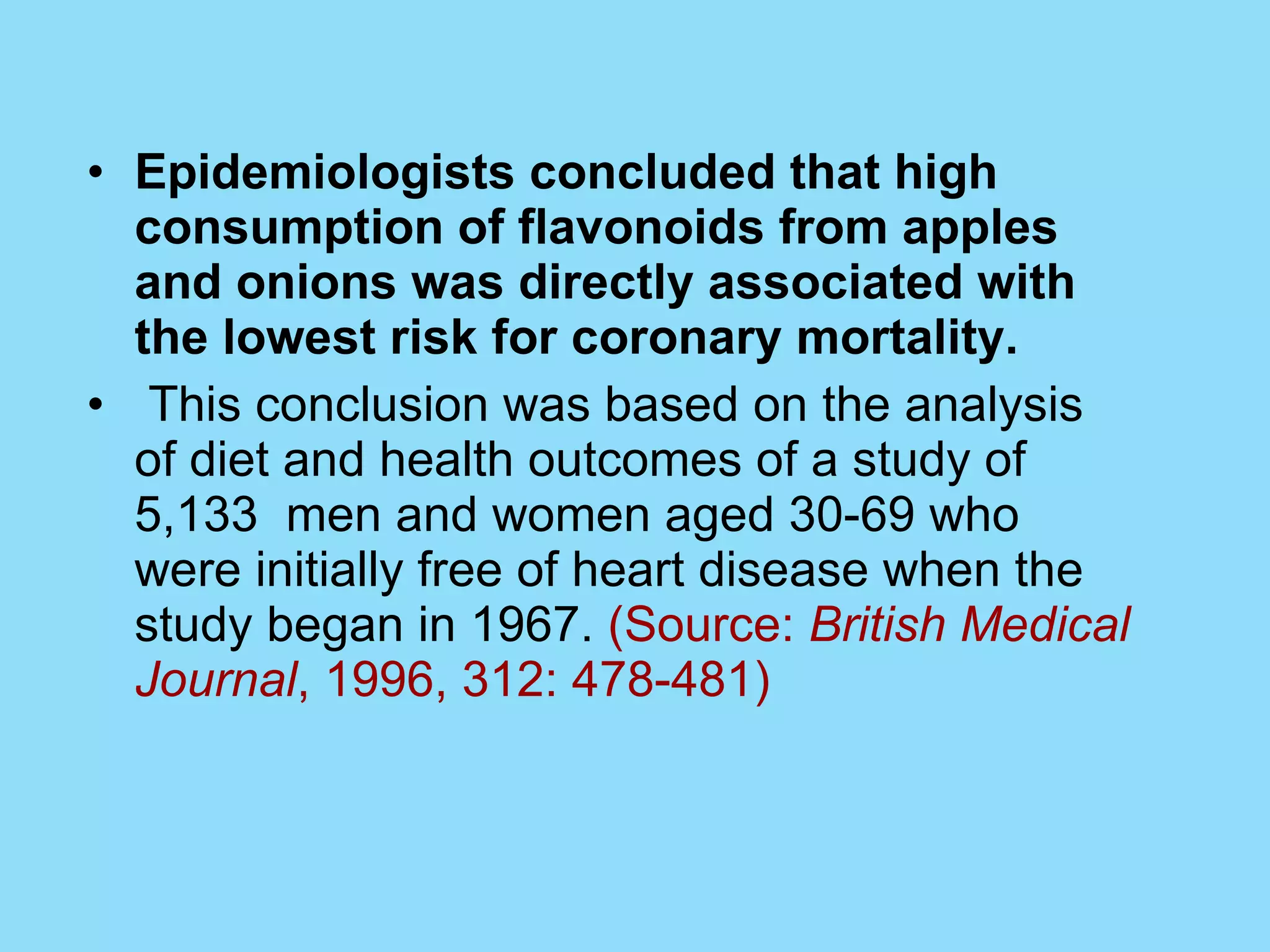 Epidemiologists concluded that high consumption of flavonoids from apples and onions was directly associated with the lowest risk for coronary mortality. This conclusion was based on the analysis of diet and health outcomes of a study of 5,133  men and women aged 30-69 who were initially free of heart disease when the study began in 1967.  (Source:  British Medical Journal , 1996, 312: 478-481)  