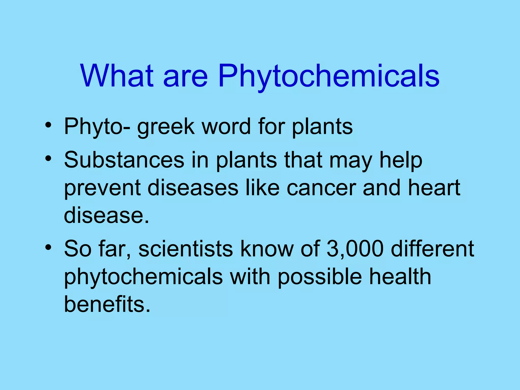 What are Phytochemicals Phyto- greek word for plants Substances in plants that may help prevent diseases like cancer and heart disease.  So far, scientists know of 3,000 different phytochemicals with possible health benefits. 