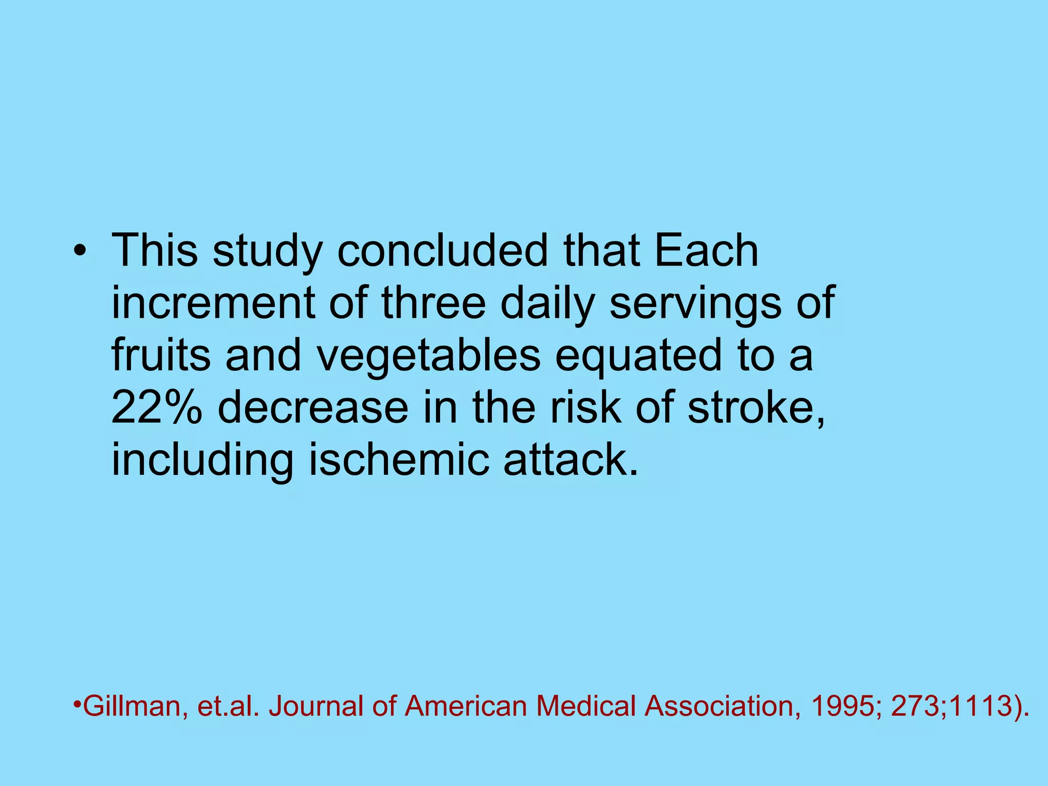 This study concluded that Each increment of three daily servings of fruits and vegetables equated to a 22% decrease in the risk of stroke, including ischemic attack. Gillman, et.al. Journal of American Medical Association, 1995; 273;1113).   