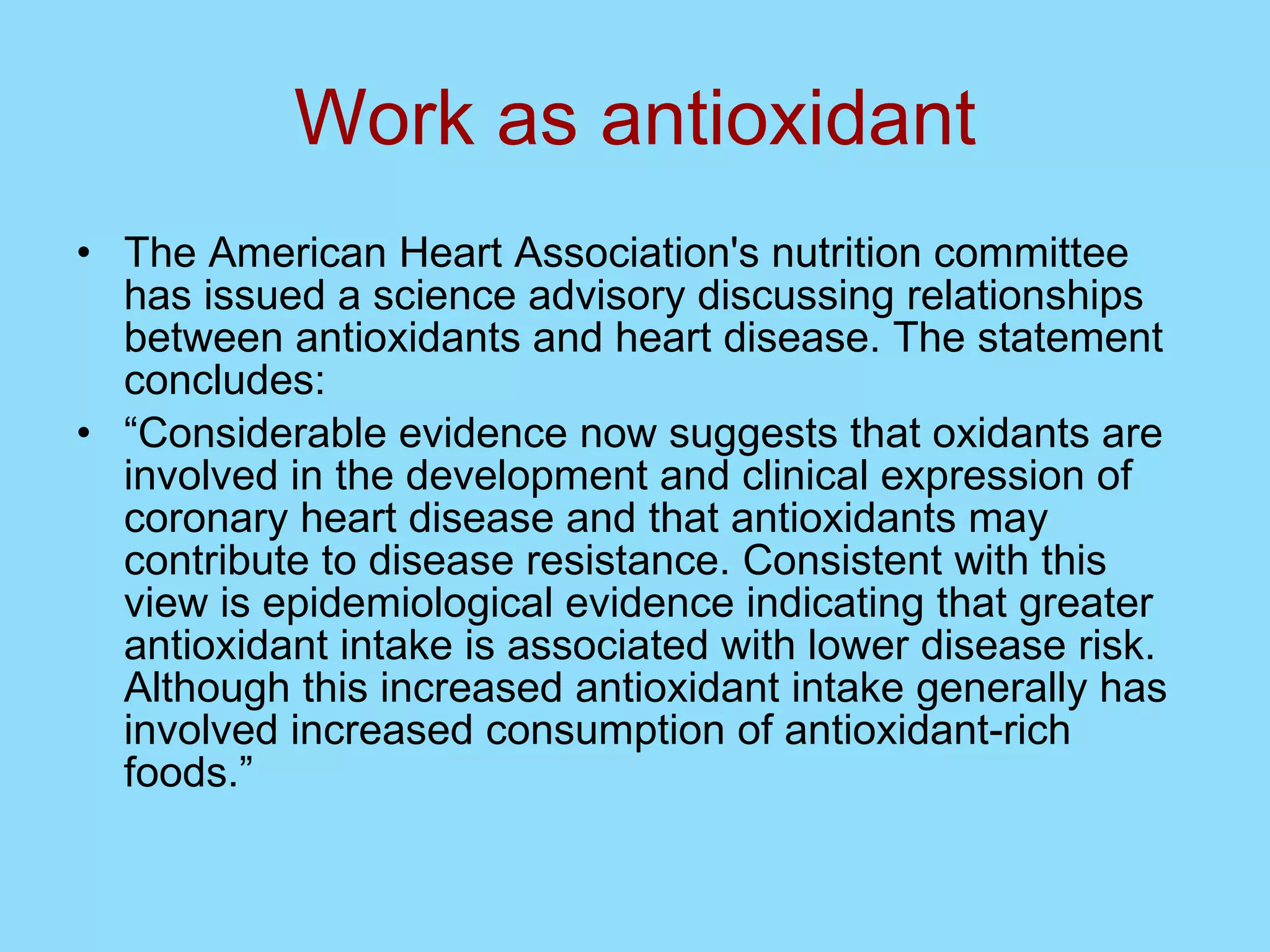Work as antioxidant The American Heart Association's nutrition committee has issued a science advisory discussing relationships between antioxidants and heart disease. The statement concludes: “ Considerable evidence now suggests that oxidants are involved in the development and clinical expression of coronary heart disease and that antioxidants may contribute to disease resistance. Consistent with this view is epidemiological evidence indicating that greater antioxidant intake is associated with lower disease risk. Although this increased antioxidant intake generally has involved increased consumption of antioxidant-rich foods.” 