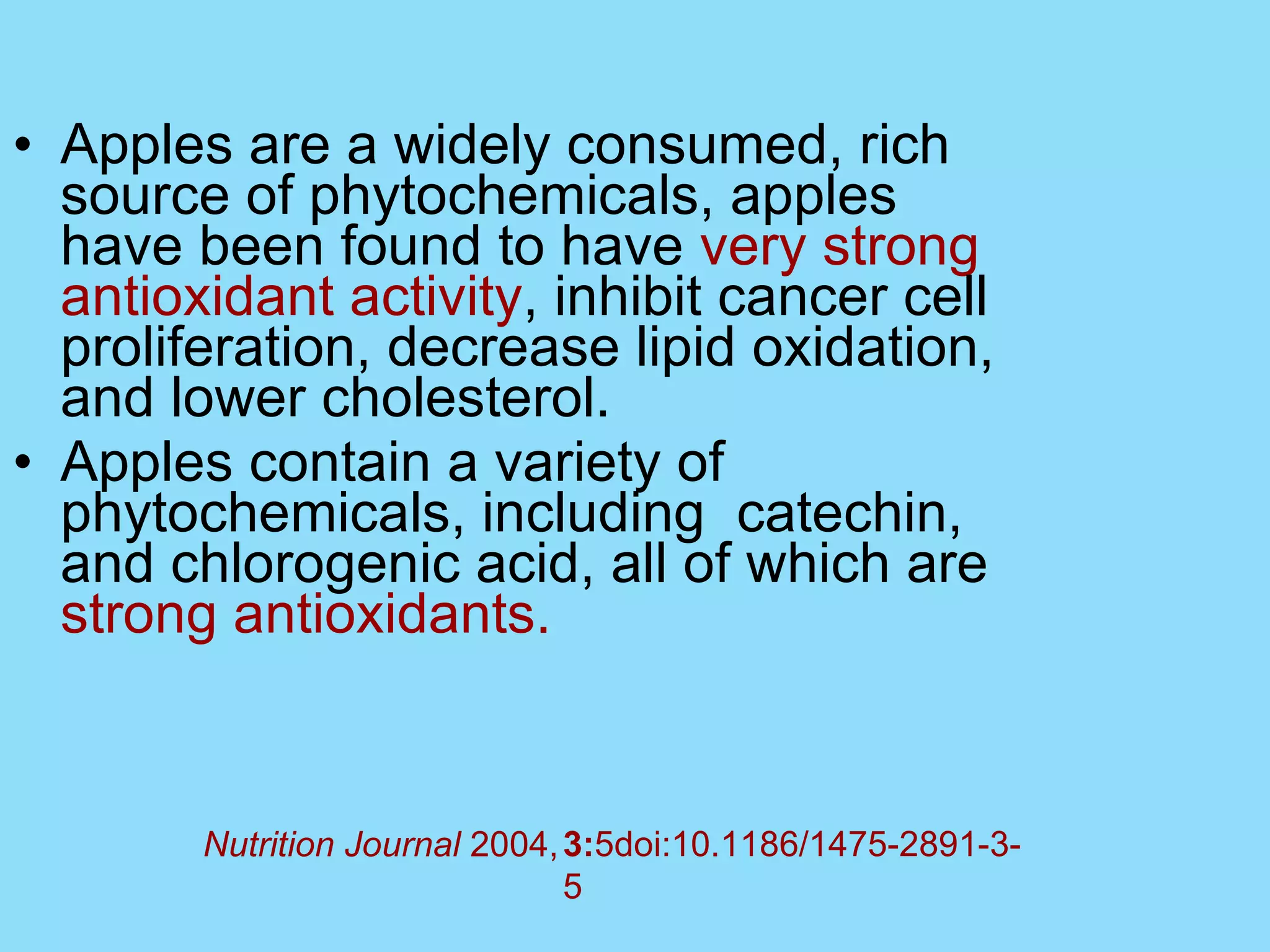Apples are a widely consumed, rich source of phytochemicals, apples have been found to have  very strong antioxidant activity , inhibit cancer cell proliferation, decrease lipid oxidation, and lower cholesterol.  Apples contain a variety of phytochemicals, including  catechin, and chlorogenic acid, all of which are  strong antioxidants.  3: 5doi:10.1186/1475-2891-3-5 Nutrition Journal  2004,   