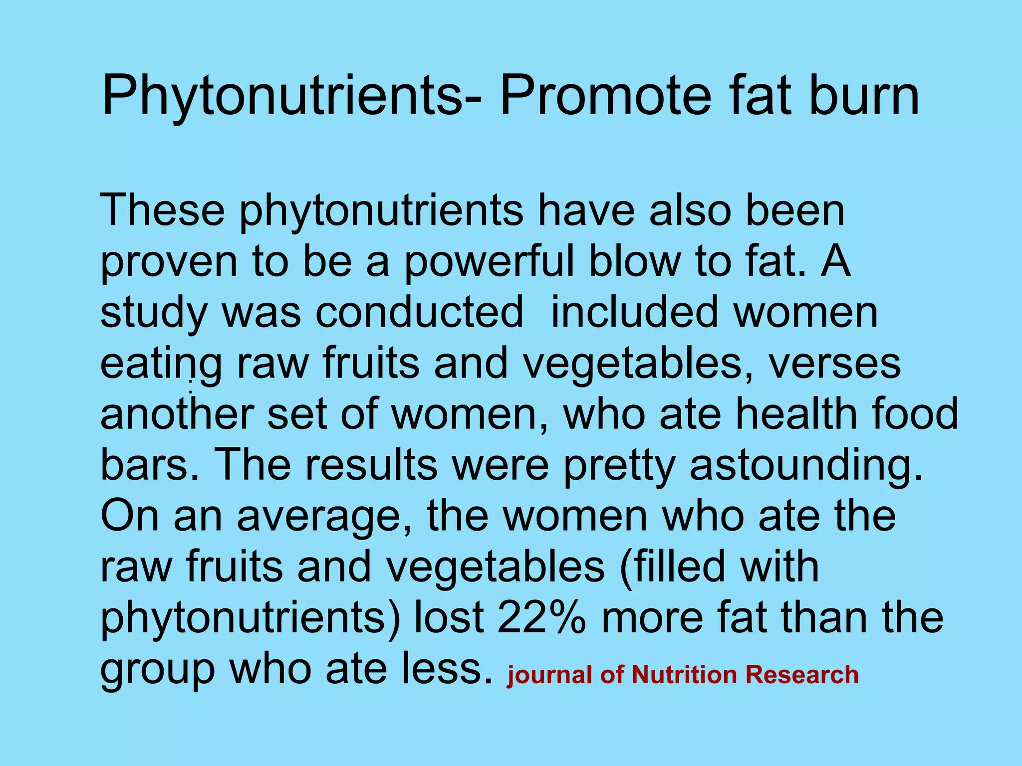 Phytonutrients- Promote fat burn These phytonutrients have also been proven to be a powerful blow to fat. A study was conducted  included women eating raw fruits and vegetables, verses another set of women, who ate health food bars. The results were pretty astounding. On an average, the women who ate the raw fruits and vegetables (filled with phytonutrients) lost 22% more fat than the group who ate less.  journal of Nutrition Research : 