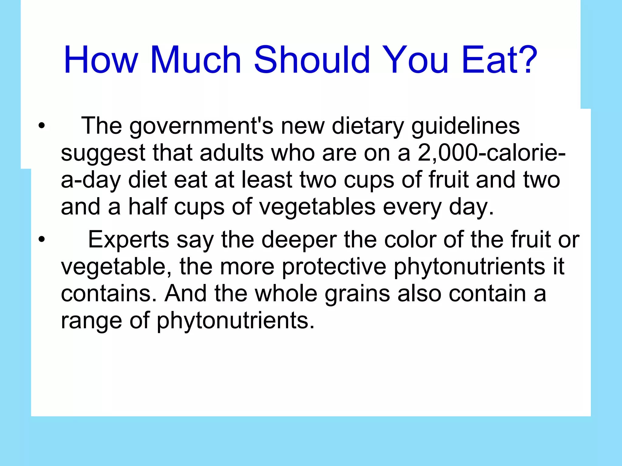 How Much Should You Eat? The government's new dietary guidelines suggest that adults who are on a 2,000-calorie-a-day diet eat at least two cups of fruit and two and a half cups of vegetables every day. Experts say the deeper the color of the fruit or vegetable, the more protective phytonutrients it contains. And the whole grains also contain a range of phytonutrients. 