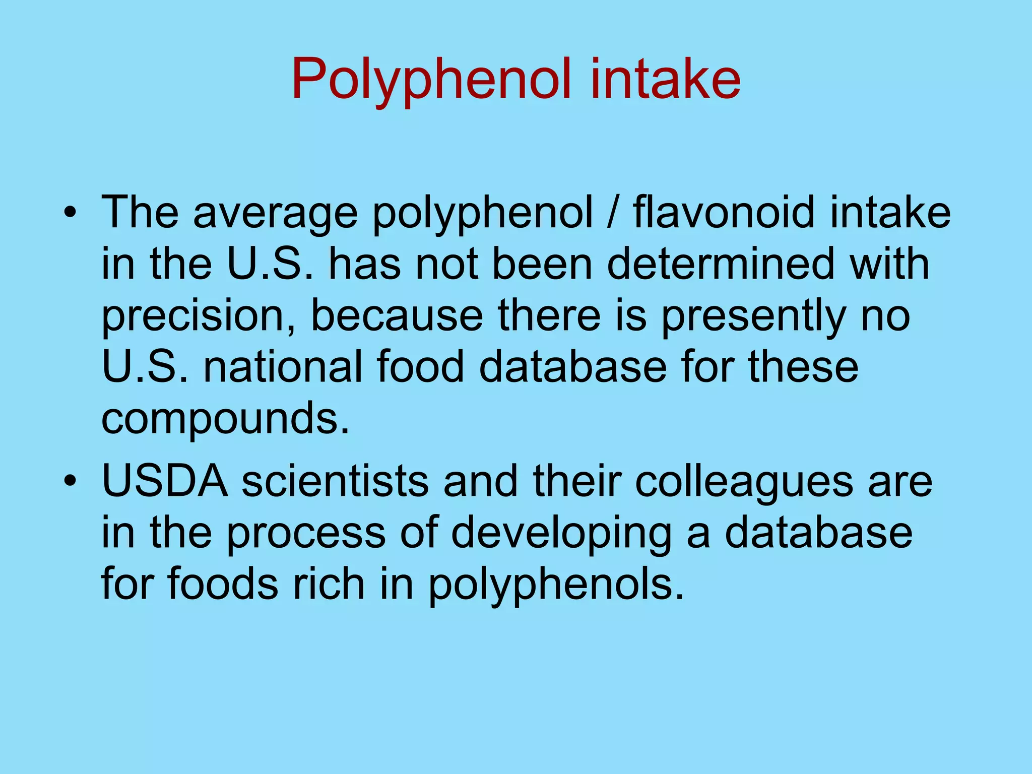Polyphenol intake The average polyphenol / flavonoid intake in the U.S. has not been determined with precision, because there is presently no U.S. national food database for these compounds.  USDA scientists and their colleagues are in the process of developing a database for foods rich in polyphenols. 
