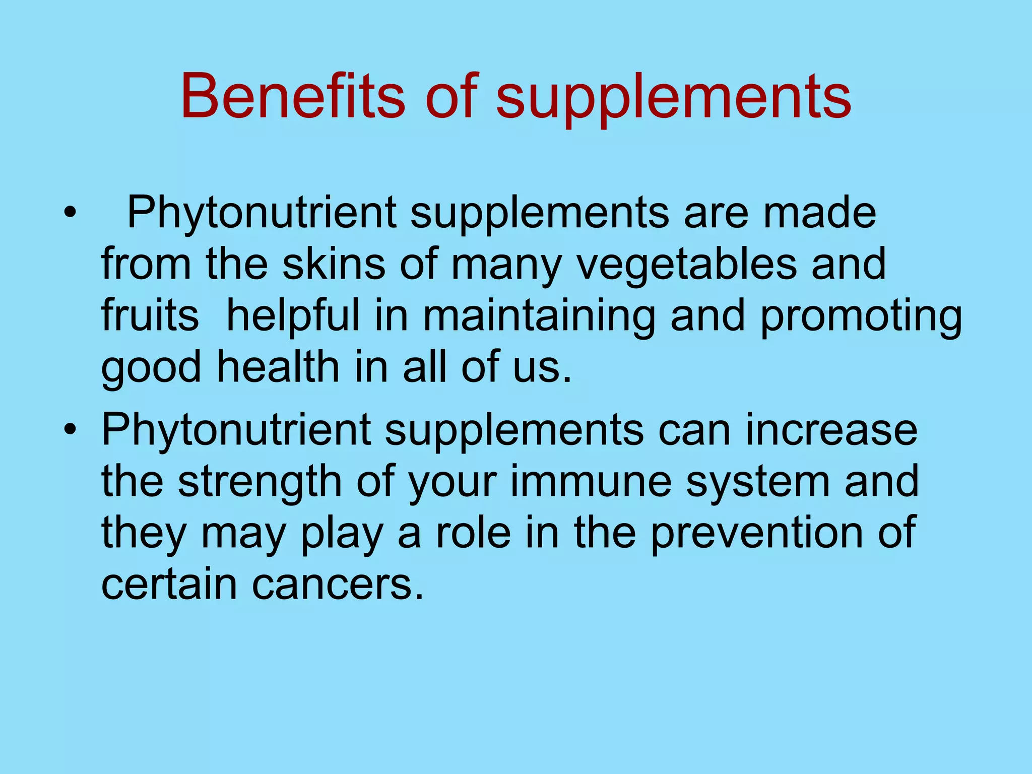 Benefits of supplements Phytonutrient supplements are made from the skins of many vegetables and fruits  helpful in maintaining and promoting good health in all of us. Phytonutrient supplements can increase the strength of your immune system and they may play a role in the prevention of certain cancers.  