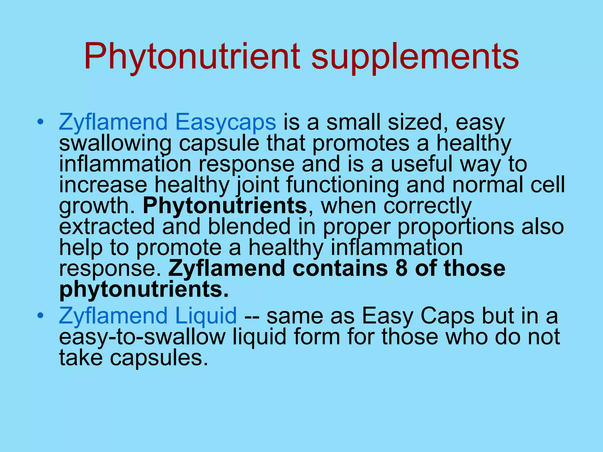 Phytonutrient supplements Zyflamend Easycaps  is a small sized, easy swallowing capsule that promotes a healthy inflammation response and is a useful way to increase healthy joint functioning and normal cell growth.  Phytonutrients , when correctly extracted and blended in proper proportions also help to promote a healthy inflammation response.  Zyflamend contains 8 of those phytonutrients.   Zyflamend Liquid  -- same as Easy Caps but in a easy-to-swallow liquid form for those who do not take capsules.  