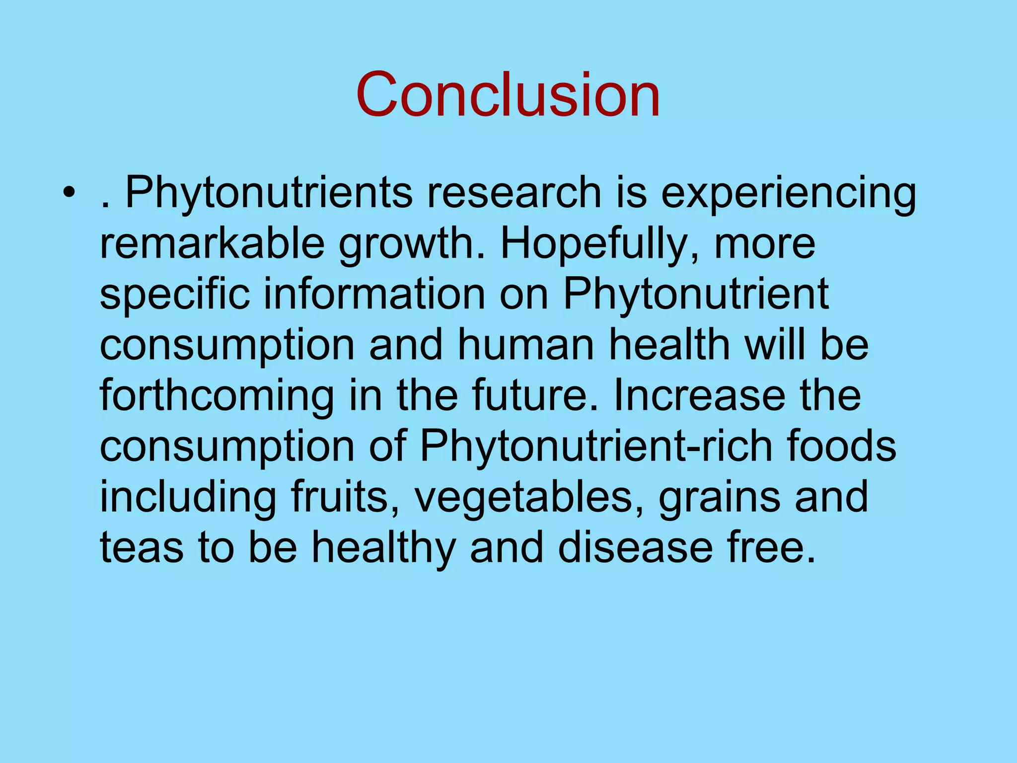 Conclusion . Phytonutrients research is experiencing remarkable growth. Hopefully, more specific information on Phytonutrient consumption and human health will be forthcoming in the future. Increase the consumption of Phytonutrient-rich foods including fruits, vegetables, grains and teas to be healthy and disease free. 