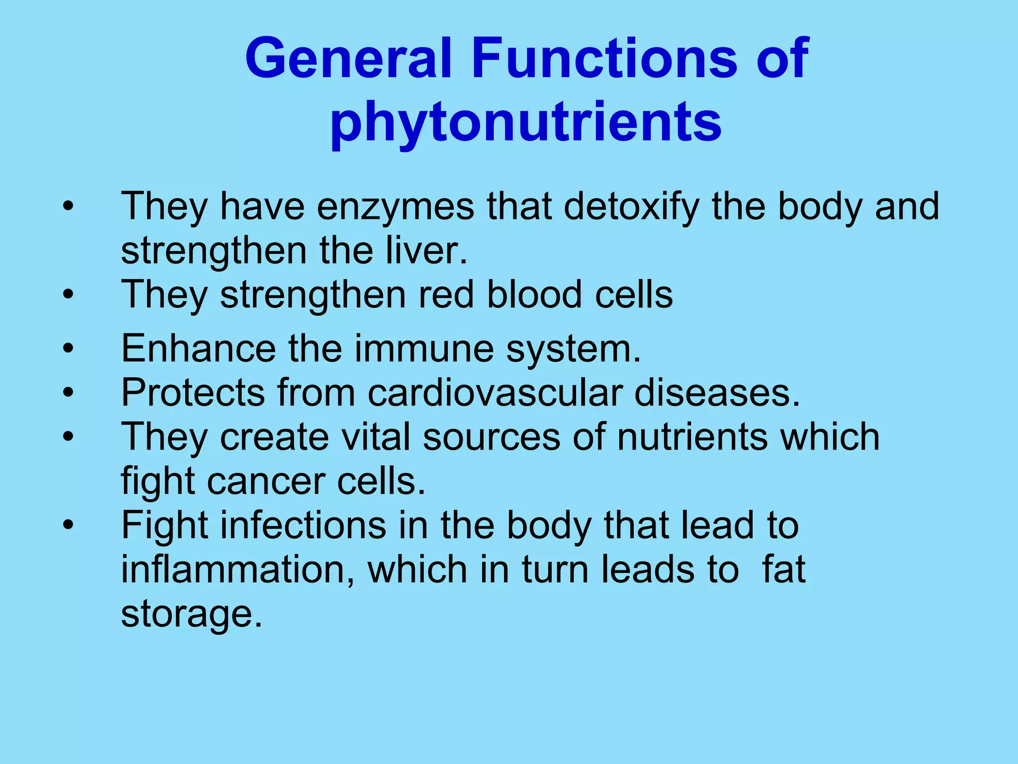 General Functions of phytonutrients They have enzymes that detoxify the body and strengthen the liver. They strengthen red blood cells Enhance the immune system. Protects from cardiovascular diseases. They create vital sources of nutrients which fight cancer cells. Fight infections in the body that lead to inflammation, which in turn leads to  fat storage.  