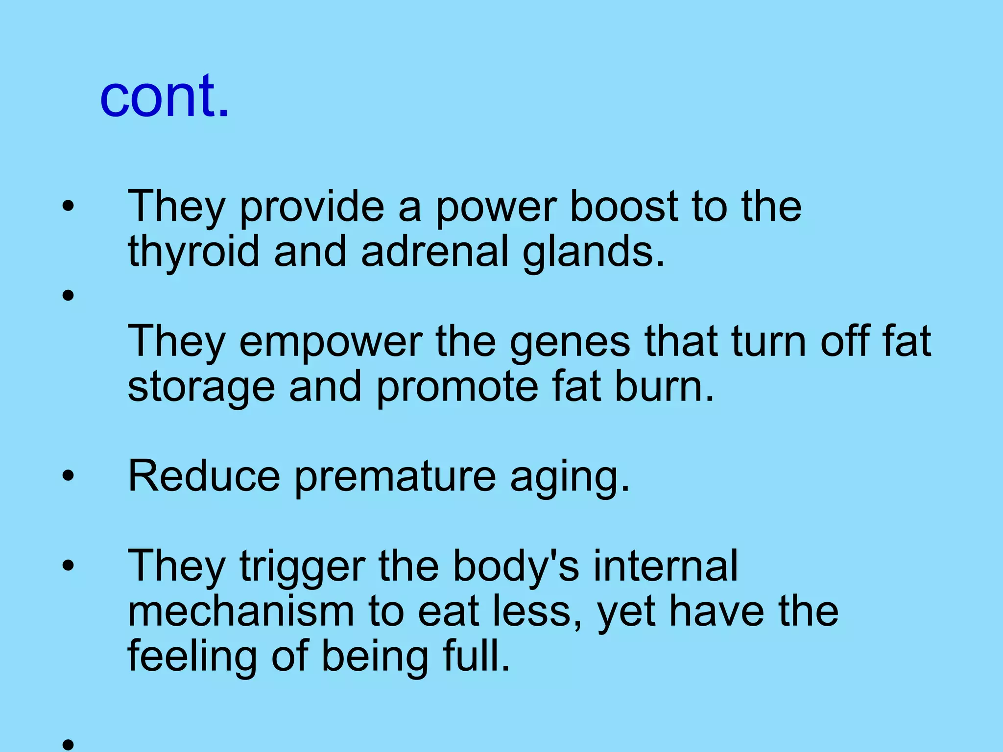 cont. They provide a power boost to the thyroid and adrenal glands. They empower the genes that turn off fat storage and promote fat burn. Reduce premature aging. They trigger the body's internal mechanism to eat less, yet have the feeling of being full.  