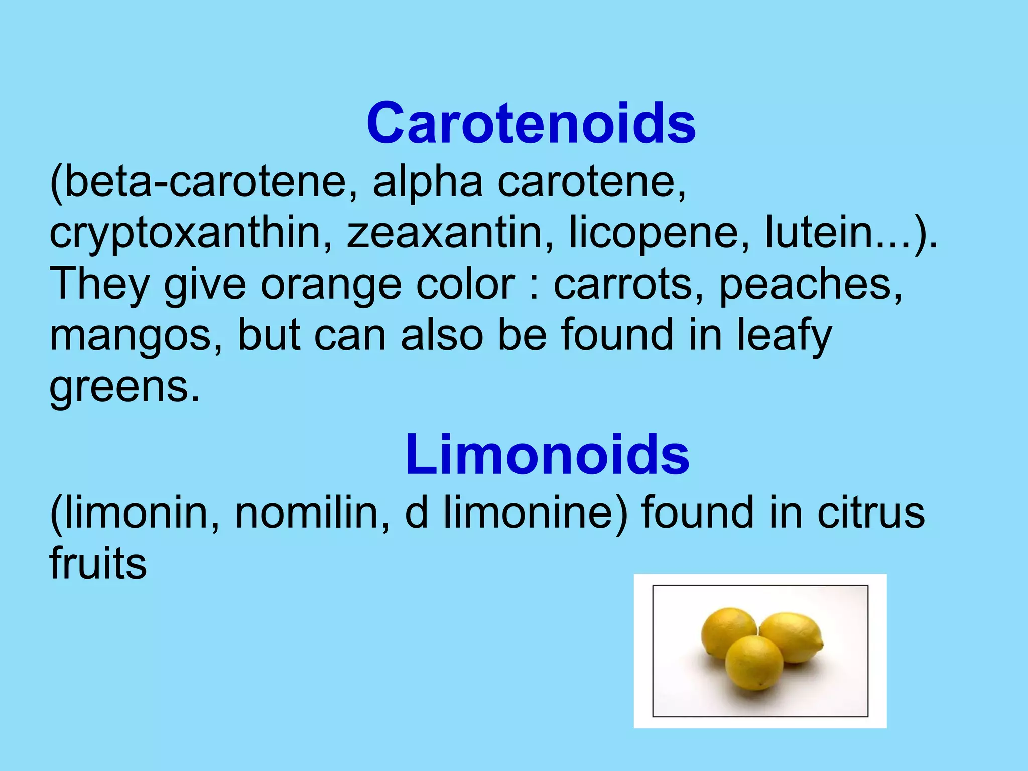 Carotenoids (beta-carotene, alpha carotene, cryptoxanthin, zeaxantin, licopene, lutein...). They give orange color : carrots, peaches, mangos, but can also be found in leafy greens. Limonoids (limonin, nomilin, d limonine) found in citrus fruits  