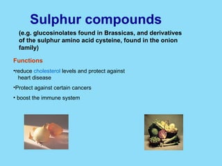 Sulphur compounds   (e.g. glucosinolates found in Brassicas, and derivatives of the sulphur amino acid cysteine, found in the onion family) Functions reduce  cholesterol  levels and protect against  heart disease  Protect against certain cancers  boost the immune system  