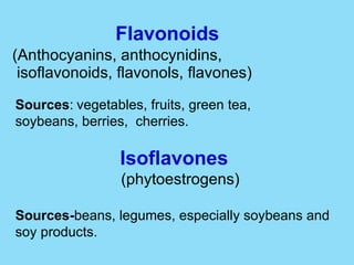 Flavonoids   (Anthocyanins, anthocynidins,  isoflavonoids, flavonols, flavones) Sources :   vegetables, fruits, green tea,  soybeans, berries,  cherries. Isoflavones (phytoestrogens) Sources- beans, legumes, especially soybeans and soy products. 