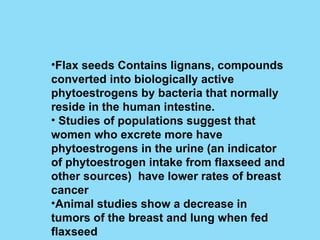 Flax seeds Contains lignans, compounds converted into biologically active phytoestrogens by bacteria that normally reside in the human intestine. Studies of populations suggest that women who excrete more have phytoestrogens in the urine (an indicator of phytoestrogen intake from flaxseed and other sources)  have lower rates of breast cancer Animal studies show a decrease in tumors of the breast and lung when fed flaxseed 