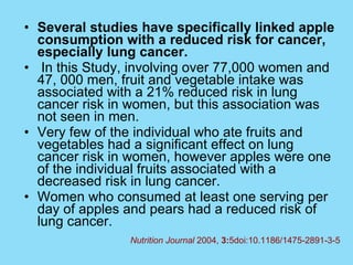 Several studies have specifically linked apple consumption with a reduced risk for cancer, especially lung cancer.   In this Study, involving over 77,000 women and 47, 000 men, fruit and vegetable intake was associated with a 21% reduced risk in lung cancer risk in women, but this association was not seen in men.  Very few of the individual who ate fruits and vegetables had a significant effect on lung cancer risk in women, however apples were one of the individual fruits associated with a decreased risk in lung cancer.  Women who consumed at least one serving per day of apples and pears had a reduced risk of lung cancer. Nutrition Journal  2004,  3: 5doi:10.1186/1475-2891-3-5 