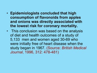 Epidemiologists concluded that high consumption of flavonoids from apples and onions was directly associated with the lowest risk for coronary mortality. This conclusion was based on the analysis of diet and health outcomes of a study of 5,133  men and women aged 30-69 who were initially free of heart disease when the study began in 1967.  (Source:  British Medical Journal , 1996, 312: 478-481)  