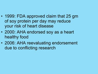 1999: FDA approved claim that 25 gm of soy protein per day may reduce your risk of heart disease 2000: AHA endorsed soy as a heart healthy food 2006: AHA reevaluating endorsement due to conflicting research 