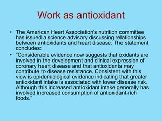 Work as antioxidant The American Heart Association's nutrition committee has issued a science advisory discussing relationships between antioxidants and heart disease. The statement concludes: “ Considerable evidence now suggests that oxidants are involved in the development and clinical expression of coronary heart disease and that antioxidants may contribute to disease resistance. Consistent with this view is epidemiological evidence indicating that greater antioxidant intake is associated with lower disease risk. Although this increased antioxidant intake generally has involved increased consumption of antioxidant-rich foods.” 