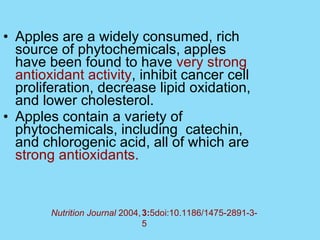 Apples are a widely consumed, rich source of phytochemicals, apples have been found to have  very strong antioxidant activity , inhibit cancer cell proliferation, decrease lipid oxidation, and lower cholesterol.  Apples contain a variety of phytochemicals, including  catechin, and chlorogenic acid, all of which are  strong antioxidants.  3: 5doi:10.1186/1475-2891-3-5 Nutrition Journal  2004,   