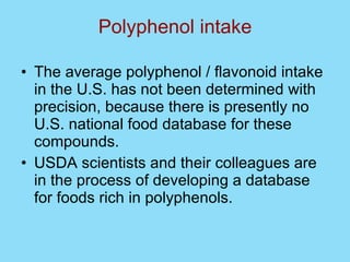 Polyphenol intake The average polyphenol / flavonoid intake in the U.S. has not been determined with precision, because there is presently no U.S. national food database for these compounds.  USDA scientists and their colleagues are in the process of developing a database for foods rich in polyphenols. 