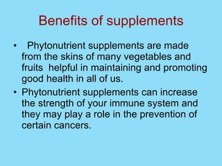 Benefits of supplements Phytonutrient supplements are made from the skins of many vegetables and fruits  helpful in maintaining and promoting good health in all of us. Phytonutrient supplements can increase the strength of your immune system and they may play a role in the prevention of certain cancers.  