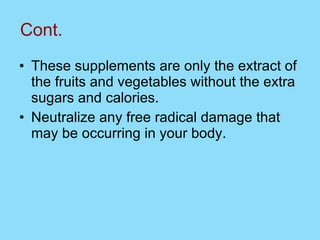 Cont. These supplements are only the extract of the fruits and vegetables without the extra sugars and calories.  Neutralize any free radical damage that may be occurring in your body. 