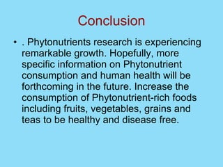 Conclusion . Phytonutrients research is experiencing remarkable growth. Hopefully, more specific information on Phytonutrient consumption and human health will be forthcoming in the future. Increase the consumption of Phytonutrient-rich foods including fruits, vegetables, grains and teas to be healthy and disease free. 