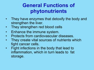 General Functions of phytonutrients They have enzymes that detoxify the body and strengthen the liver. They strengthen red blood cells Enhance the immune system. Protects from cardiovascular diseases. They create vital sources of nutrients which fight cancer cells. Fight infections in the body that lead to inflammation, which in turn leads to  fat storage.  