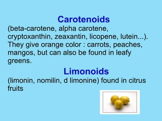 Carotenoids (beta-carotene, alpha carotene, cryptoxanthin, zeaxantin, licopene, lutein...). They give orange color : carrots, peaches, mangos, but can also be found in leafy greens. Limonoids (limonin, nomilin, d limonine) found in citrus fruits  