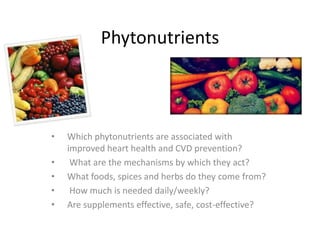Phytonutrients
• Which phytonutrients are associated with
improved heart health and CVD prevention?
• What are the mechanisms by which they act?
• What foods, spices and herbs do they come from?
• How much is needed daily/weekly?
• Are supplements effective, safe, cost-effective?
 