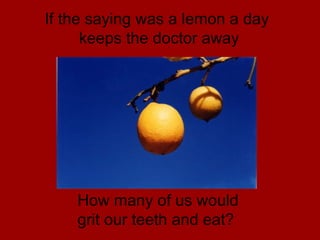 If the saying was a lemon a day  keeps the doctor away How many of us would  grit our teeth and eat? 