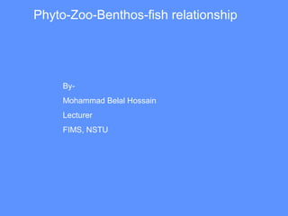Phyto-Zoo-Benthos-fish relationship
By-
Mohammad Belal Hossain
Lecturer
FIMS, NSTU
 