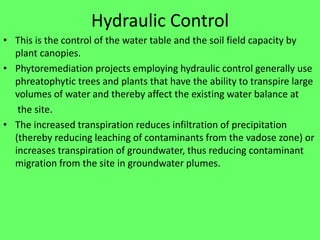 Hydraulic Control
• This is the control of the water table and the soil field capacity by
plant canopies.
• Phytoremediation projects employing hydraulic control generally use
phreatophytic trees and plants that have the ability to transpire large
volumes of water and thereby affect the existing water balance at
the site.
• The increased transpiration reduces infiltration of precipitation
(thereby reducing leaching of contaminants from the vadose zone) or
increases transpiration of groundwater, thus reducing contaminant
migration from the site in groundwater plumes.
 
