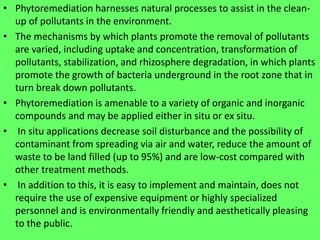 • Phytoremediation harnesses natural processes to assist in the clean-
up of pollutants in the environment.
• The mechanisms by which plants promote the removal of pollutants
are varied, including uptake and concentration, transformation of
pollutants, stabilization, and rhizosphere degradation, in which plants
promote the growth of bacteria underground in the root zone that in
turn break down pollutants.
• Phytoremediation is amenable to a variety of organic and inorganic
compounds and may be applied either in situ or ex situ.
• In situ applications decrease soil disturbance and the possibility of
contaminant from spreading via air and water, reduce the amount of
waste to be land filled (up to 95%) and are low-cost compared with
other treatment methods.
• In addition to this, it is easy to implement and maintain, does not
require the use of expensive equipment or highly specialized
personnel and is environmentally friendly and aesthetically pleasing
to the public.
 