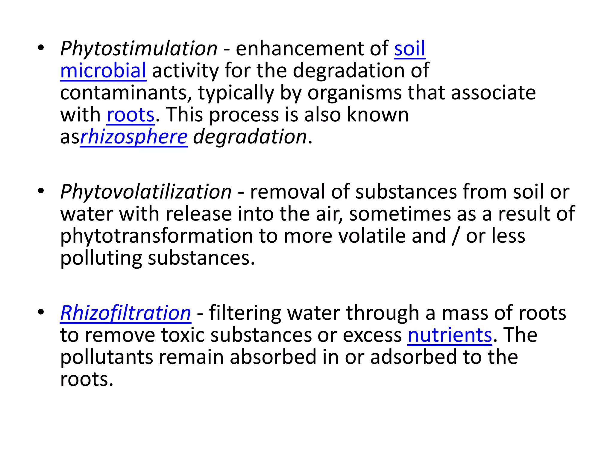 • Phytostimulation - enhancement of soil
  microbial activity for the degradation of
  contaminants, typically by organisms that associate
  with roots. This process is also known
  asrhizosphere degradation.

• Phytovolatilization - removal of substances from soil or
  water with release into the air, sometimes as a result of
  phytotransformation to more volatile and / or less
  polluting substances.

• Rhizofiltration - filtering water through a mass of roots
  to remove toxic substances or excess nutrients. The
  pollutants remain absorbed in or adsorbed to the
  roots.
 