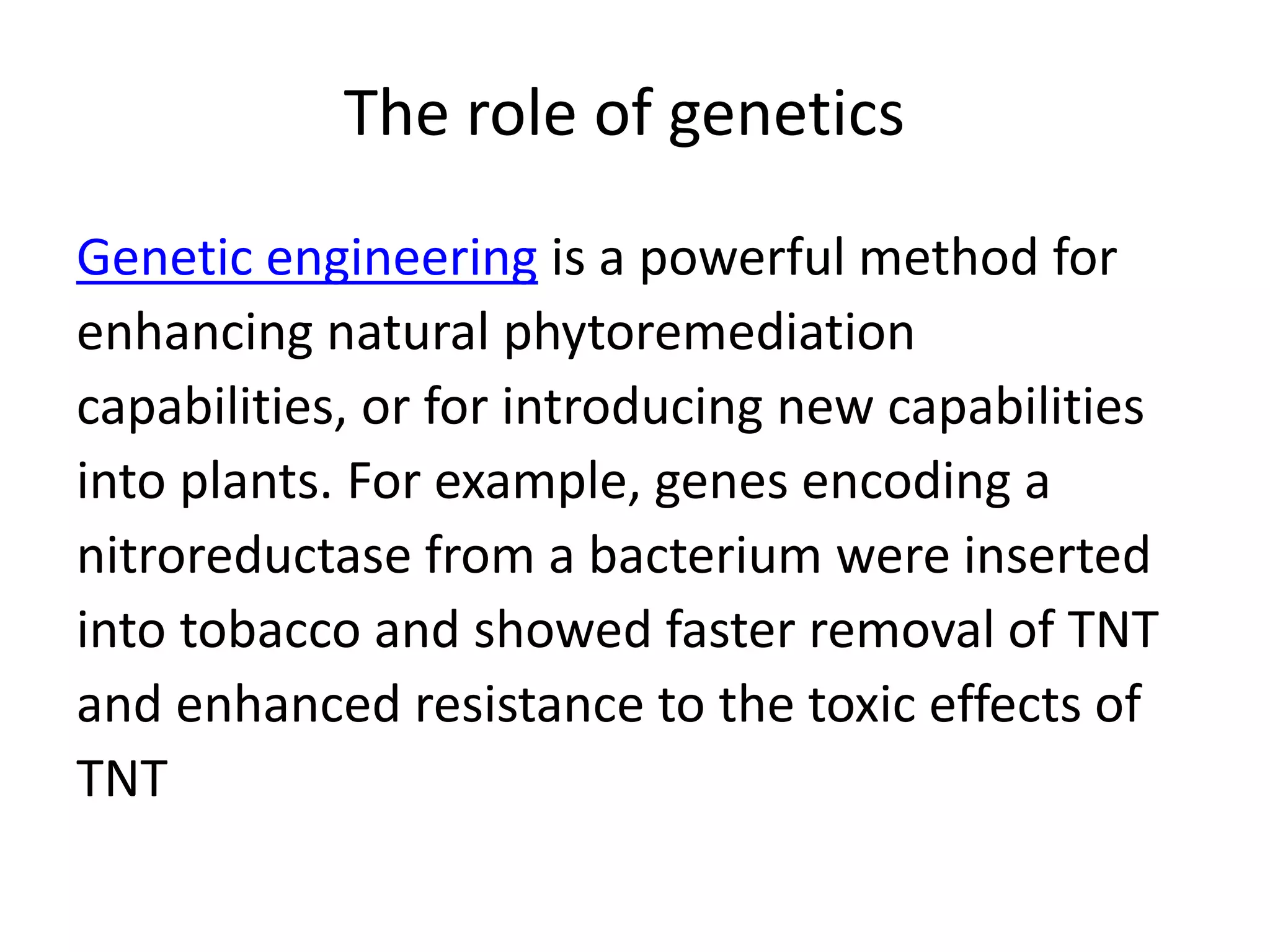 The role of genetics
Genetic engineering is a powerful method for
enhancing natural phytoremediation
capabilities, or for introducing new capabilities
into plants. For example, genes encoding a
nitroreductase from a bacterium were inserted
into tobacco and showed faster removal of TNT
and enhanced resistance to the toxic effects of
TNT
 