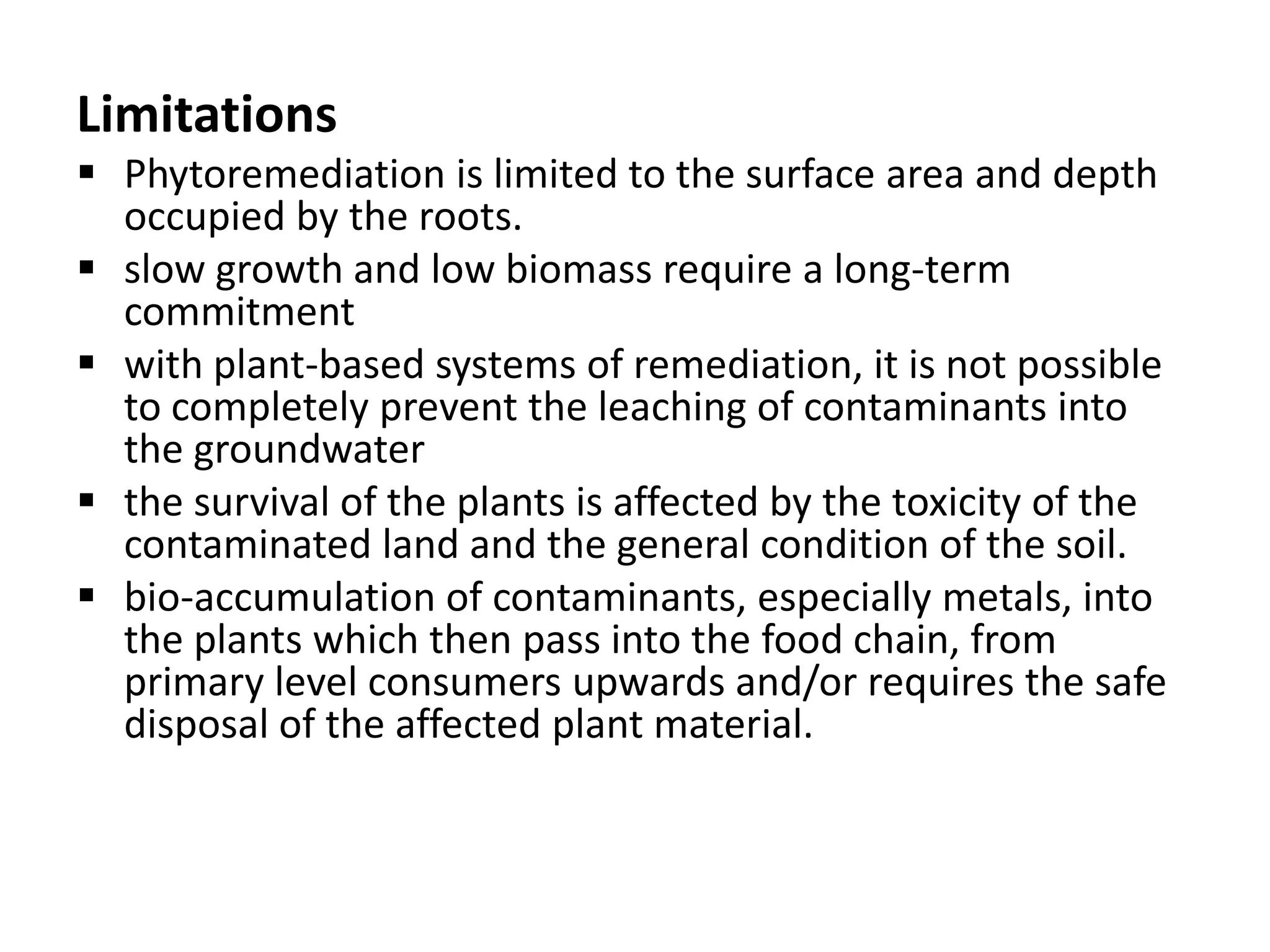 Limitations
 Phytoremediation is limited to the surface area and depth
  occupied by the roots.
 slow growth and low biomass require a long-term
  commitment
 with plant-based systems of remediation, it is not possible
  to completely prevent the leaching of contaminants into
  the groundwater
 the survival of the plants is affected by the toxicity of the
  contaminated land and the general condition of the soil.
 bio-accumulation of contaminants, especially metals, into
  the plants which then pass into the food chain, from
  primary level consumers upwards and/or requires the safe
  disposal of the affected plant material.
 