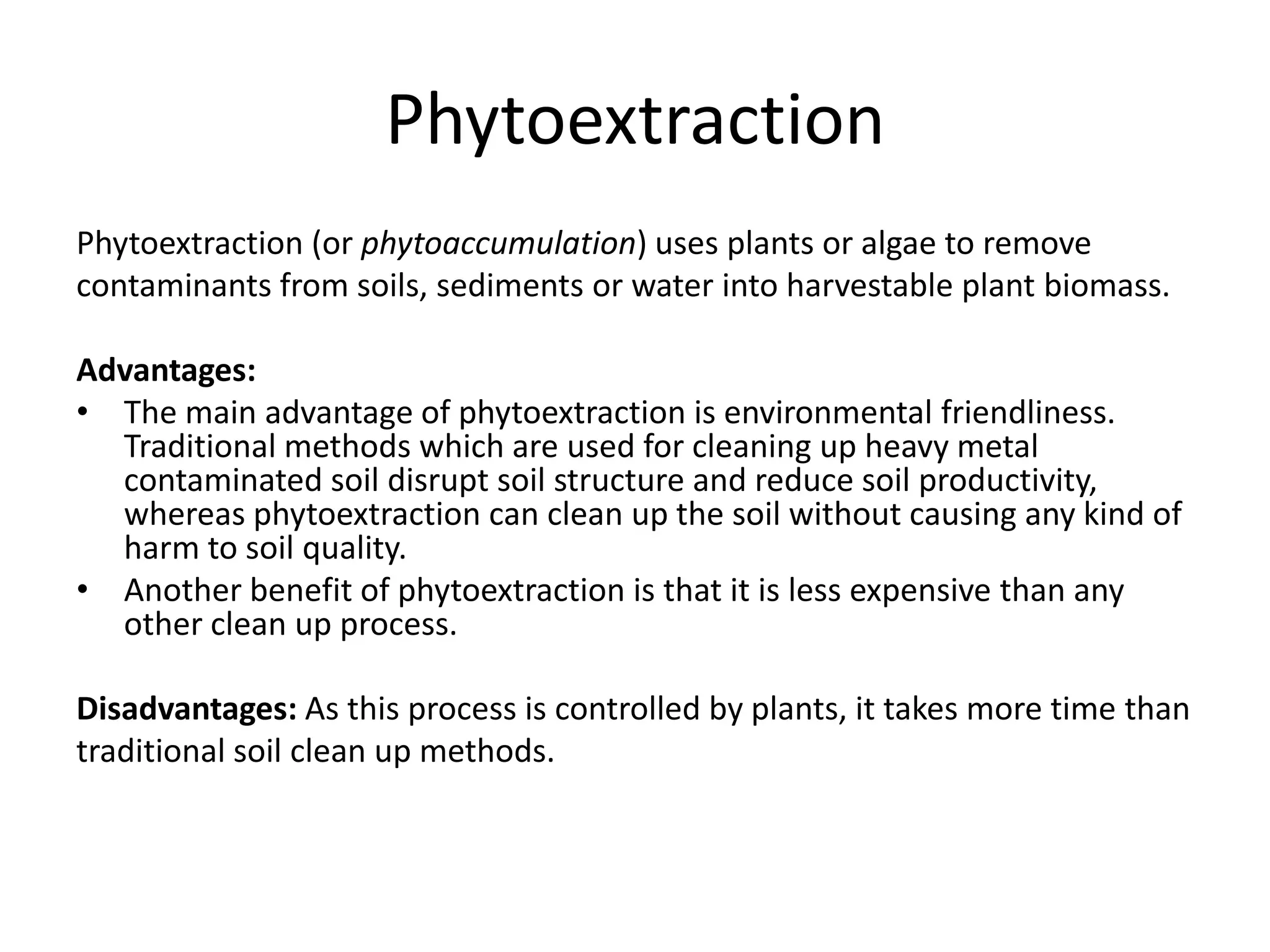 Phytoextraction
Phytoextraction (or phytoaccumulation) uses plants or algae to remove
contaminants from soils, sediments or water into harvestable plant biomass.

Advantages:
• The main advantage of phytoextraction is environmental friendliness.
  Traditional methods which are used for cleaning up heavy metal
  contaminated soil disrupt soil structure and reduce soil productivity,
  whereas phytoextraction can clean up the soil without causing any kind of
  harm to soil quality.
• Another benefit of phytoextraction is that it is less expensive than any
  other clean up process.

Disadvantages: As this process is controlled by plants, it takes more time than
traditional soil clean up methods.
 