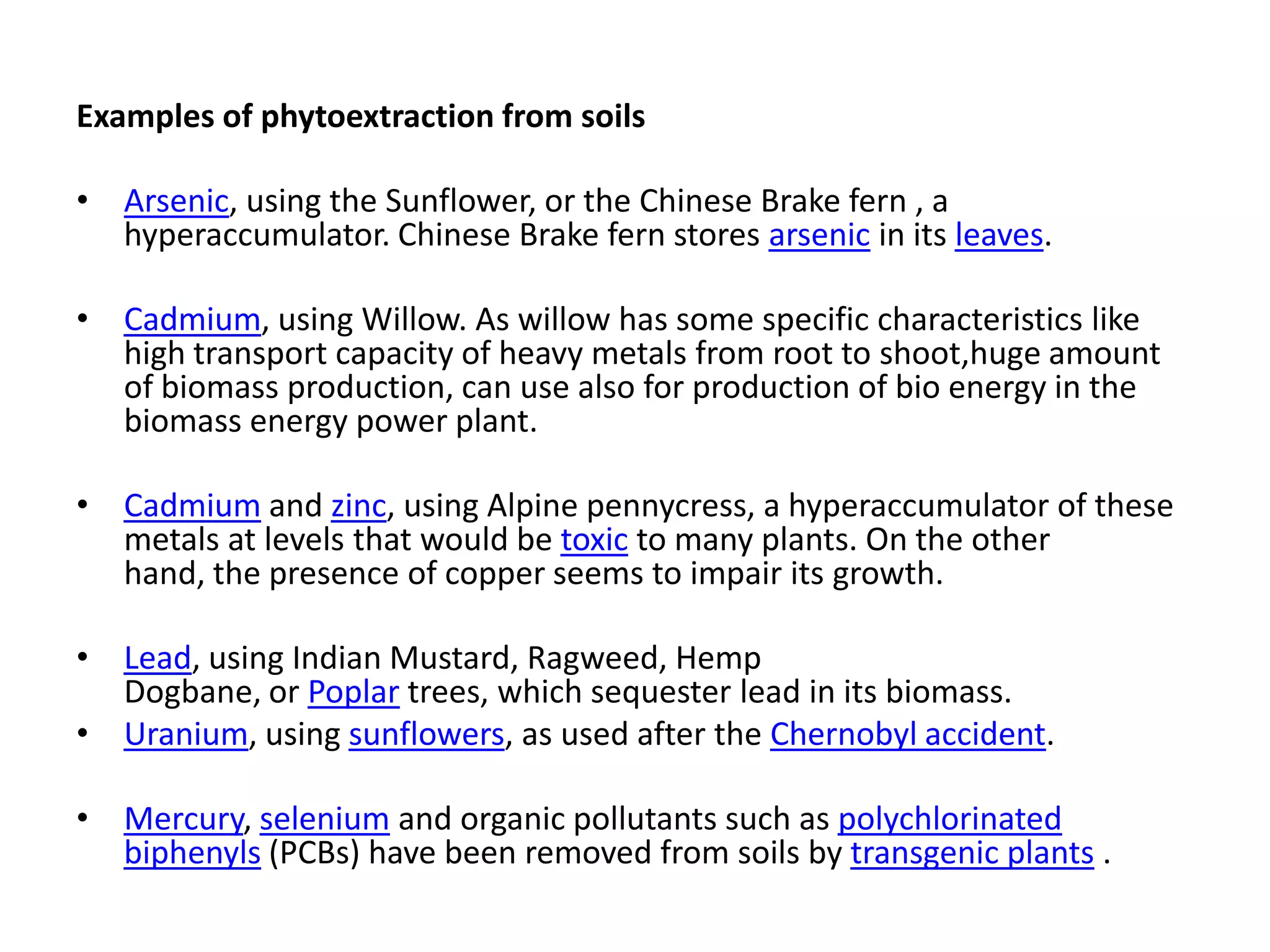 Examples of phytoextraction from soils

• Arsenic, using the Sunflower, or the Chinese Brake fern , a
  hyperaccumulator. Chinese Brake fern stores arsenic in its leaves.

• Cadmium, using Willow. As willow has some specific characteristics like
  high transport capacity of heavy metals from root to shoot,huge amount
  of biomass production, can use also for production of bio energy in the
  biomass energy power plant.

• Cadmium and zinc, using Alpine pennycress, a hyperaccumulator of these
  metals at levels that would be toxic to many plants. On the other
  hand, the presence of copper seems to impair its growth.

• Lead, using Indian Mustard, Ragweed, Hemp
  Dogbane, or Poplar trees, which sequester lead in its biomass.
• Uranium, using sunflowers, as used after the Chernobyl accident.

• Mercury, selenium and organic pollutants such as polychlorinated
  biphenyls (PCBs) have been removed from soils by transgenic plants .
 