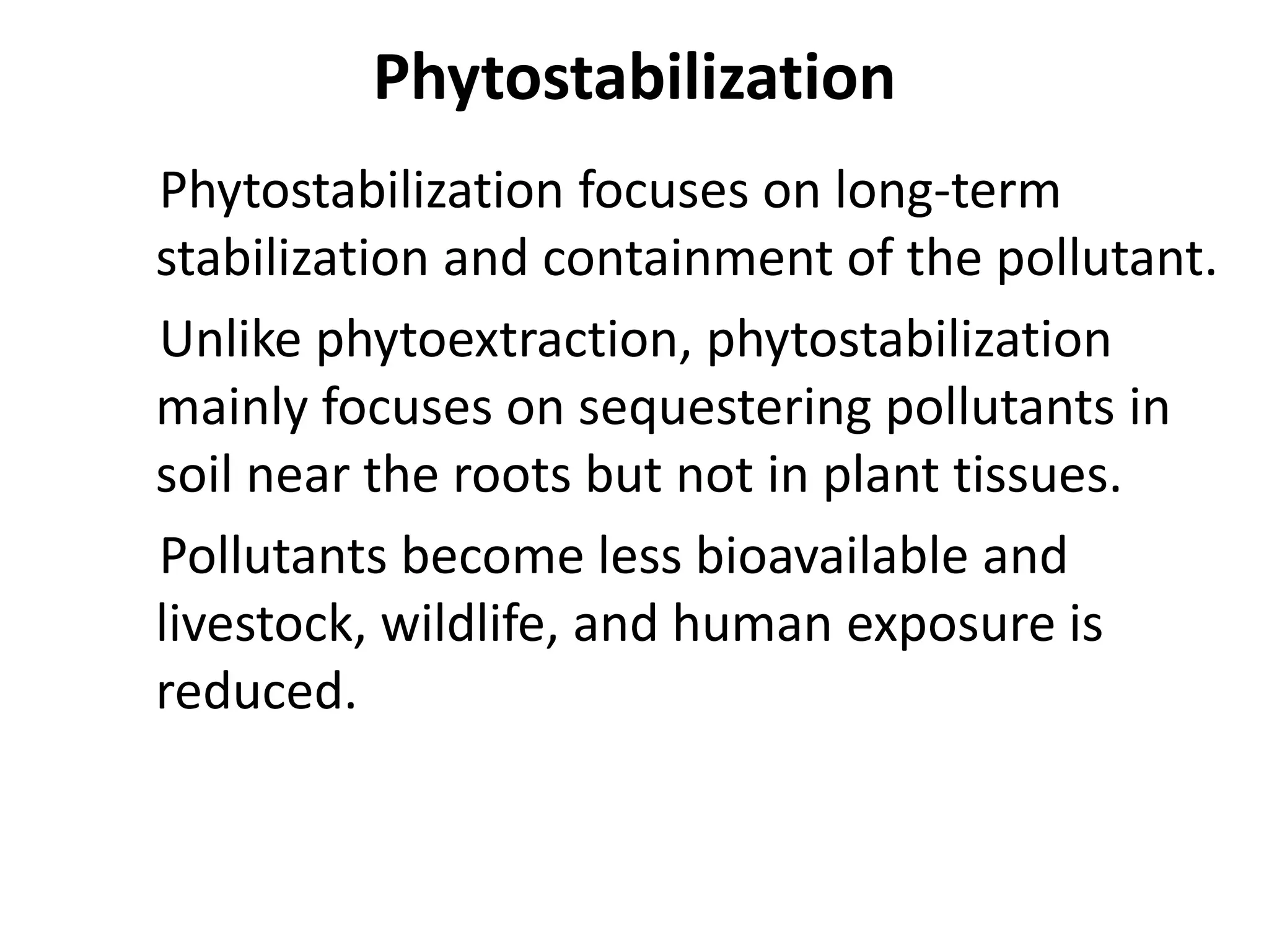 Phytostabilization
Phytostabilization focuses on long-term
stabilization and containment of the pollutant.
Unlike phytoextraction, phytostabilization
mainly focuses on sequestering pollutants in
soil near the roots but not in plant tissues.
Pollutants become less bioavailable and
livestock, wildlife, and human exposure is
reduced.
 