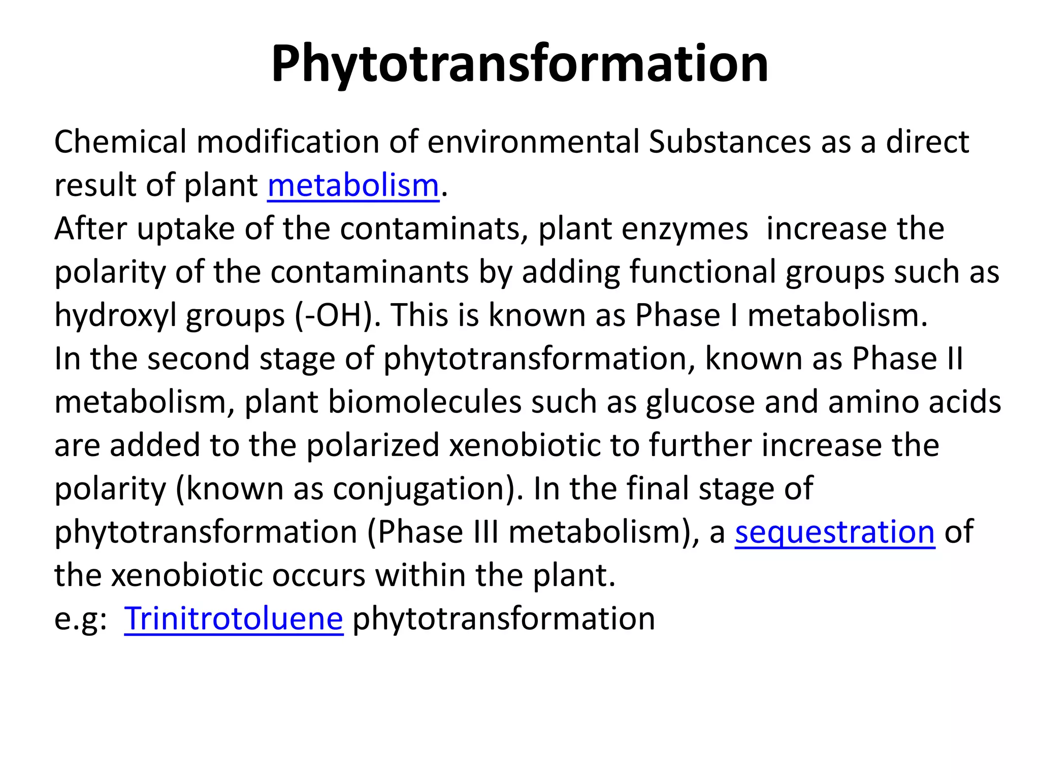 Phytotransformation
Chemical modification of environmental Substances as a direct
result of plant metabolism.
After uptake of the contaminats, plant enzymes increase the
polarity of the contaminants by adding functional groups such as
hydroxyl groups (-OH). This is known as Phase I metabolism.
In the second stage of phytotransformation, known as Phase II
metabolism, plant biomolecules such as glucose and amino acids
are added to the polarized xenobiotic to further increase the
polarity (known as conjugation). In the final stage of
phytotransformation (Phase III metabolism), a sequestration of
the xenobiotic occurs within the plant.
e.g: Trinitrotoluene phytotransformation
 