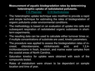 Measurement of aquatic biodegradation rates by determining
heterotrophic uptake of radiolabeled pollutants.
F K Pfaender and G W Bartholomew
• The heterotrophic uptake technique was modified to provide a rapid
and simple technique for estimating the rates of biodegradation of
organic pollutants under environmental conditions.
• The methodology is based on an evaluation of uptake into cells and
subsequent respiration of radiolabeled organic substrates in short-
term experiments.
• The resulting data can be used to calculate either turnover times or,
if multiple concentrations of substrate are used, kinetic parameters.
• The procedure was applied to assess the biodegradation rates of m-
cresol, chlorobenzene, nitrilotriacetic acid, and 1,2,4-
trichlorobenzene in fresh, brackish, and marine water samples from
the coastal areas of North Carolina.
• Saturation kinetics for uptake were obtained with each of the
compounds tested.
• Rates of metabolism were shown to be dependent on sample
location and time of year.
 
